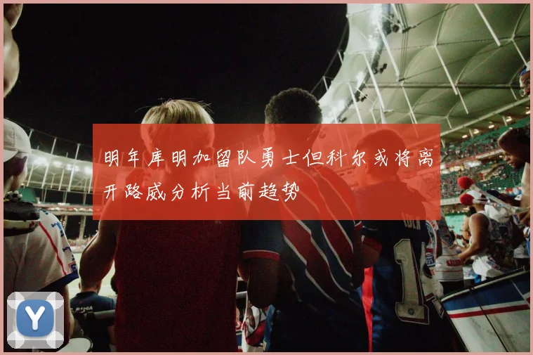 明年库明加留队勇士但科尔或将离开路威分析当前趋势