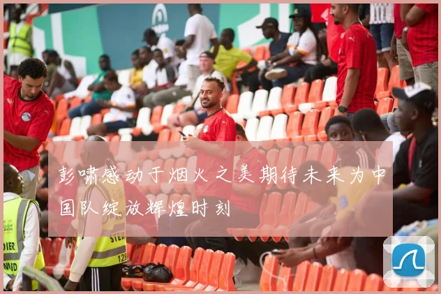彭啸感动于烟火之美期待未来为中国队绽放辉煌时刻