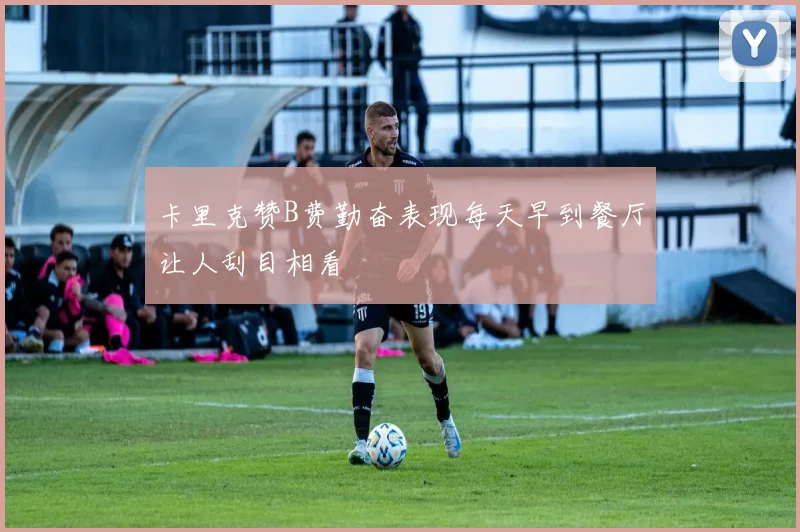 卡里克赞B费勤奋表现每天早到餐厅让人刮目相看