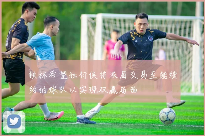 铁林希望独行侠将浓眉交易至能续约的球队以实现双赢局面